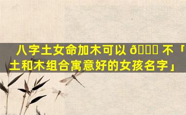 八字土女命加木可以 🕊 不「土和木组合寓意好的女孩名字」